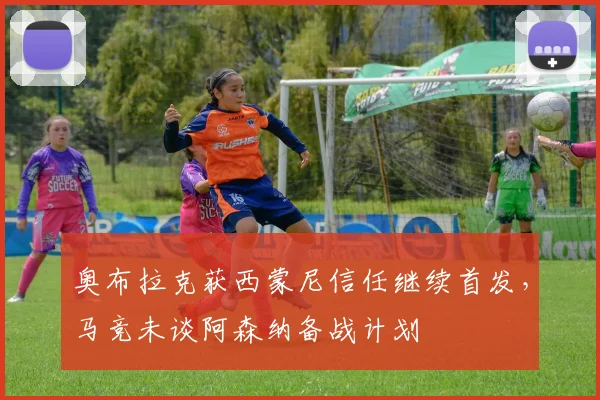 奥布拉克获西蒙尼信任继续首发,马竞未谈阿森纳备战计划