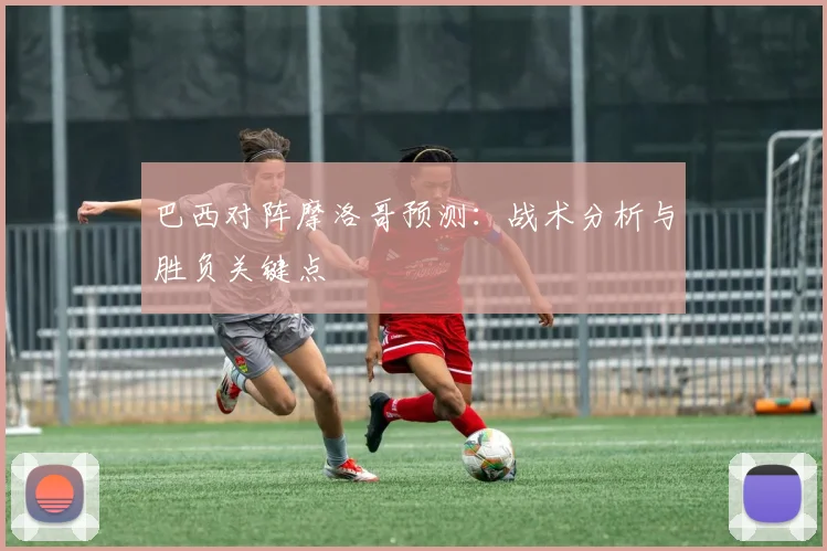 巴西对阵摩洛哥预测：战术分析与胜负关键点