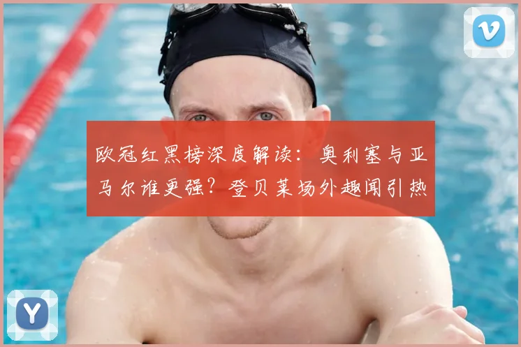 欧冠红黑榜深度解读：奥利塞与亚马尔谁更强？登贝莱场外趣闻引热议