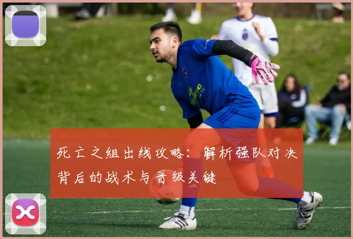 死亡之组出线攻略：解析强队对决背后的战术与晋级关键
