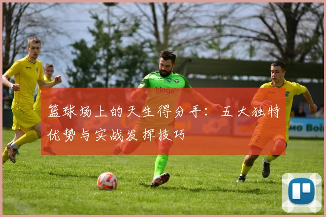 篮球场上的天生得分手：五大独特优势与实战发挥技巧