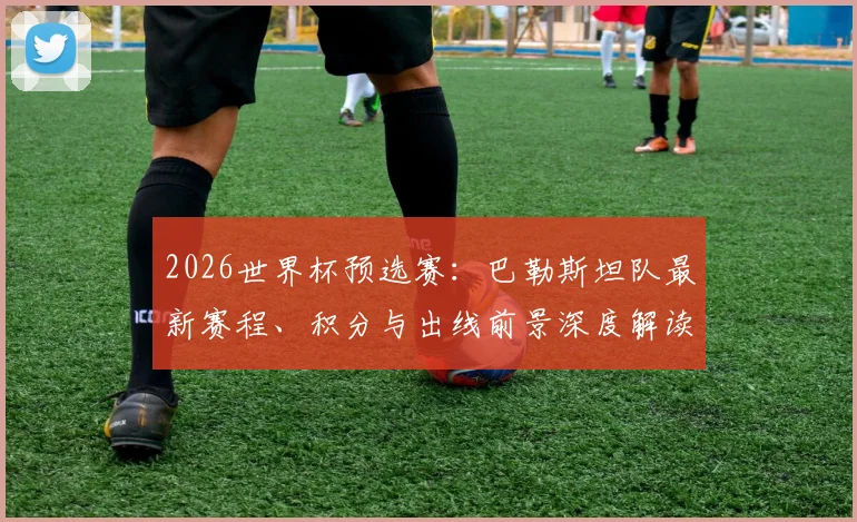 2026世界杯预选赛：巴勒斯坦队最新赛程、积分与出线前景深度解读