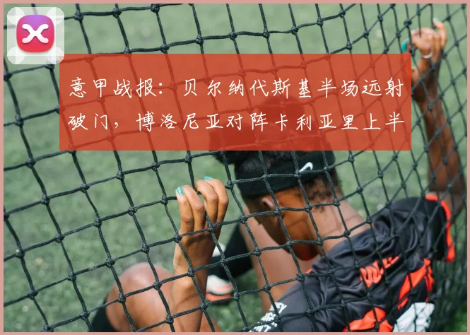 意甲战报：贝尔纳代斯基半场远射破门，博洛尼亚对阵卡利亚里上半场集锦回顾