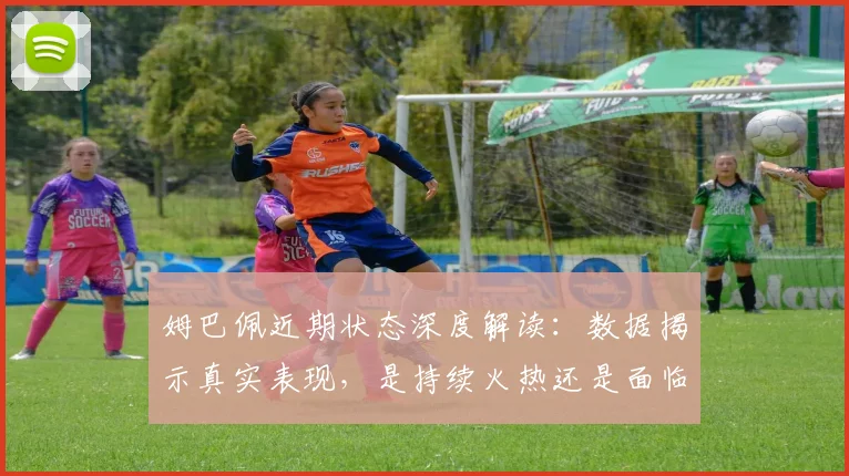 姆巴佩近期状态深度解读：数据揭示真实表现，是持续火热还是面临新挑战？