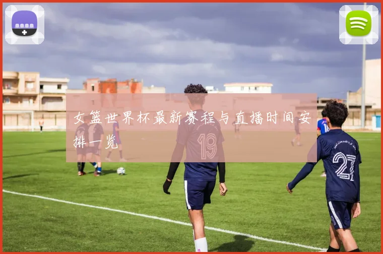 女篮世界杯最新赛程与直播时间安排一览